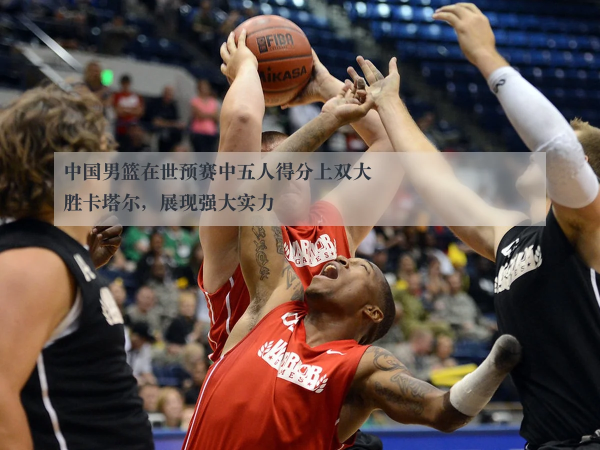 中国男篮在世预赛中五人得分上双大胜卡塔尔,展现强大实力